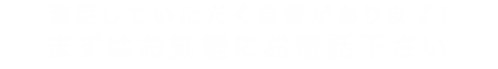 満足していただく自信があります！まずはお気軽にお電話下さい